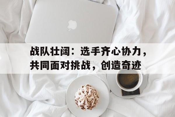 爱游戏官网网页版入口-战队壮阔：选手齐心协力，共同面对挑战，创造奇迹的简单介绍