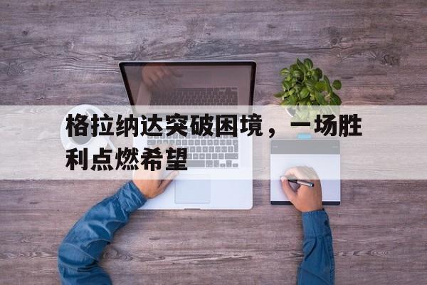 爱游戏官网网页版入口-关于格拉纳达突破困境，一场胜利点燃希望的信息